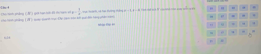 Danh sach cau hoi 
Câu 4 02 03 04 05 
Cho hình phầng (H) giới hạn bởi đồ thị hàm số y= 1/x  , trục hoành, và hai đường thắng x=1, x=4 Tính thế tích V của khối tròn xoay sinh ra khi 01 
cho hình phẳng (H ) quay quanh trục Ox (làm tròn kết quá đến hàng phần trăm).
06 07 08 09 10
Nhập đáp án 11 12 13 14 15
16 17 18 19 20
6, 04
21 22