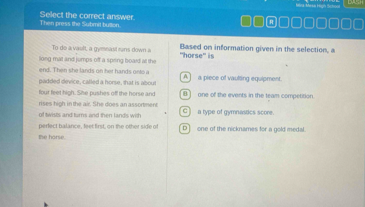 Mira Mesa High School DASH
Select the correct answer. R
Then press the Submit button.
To do a vault, a gymnast runs down a Based on information given in the selection, a
'horse'' is
long mat and jumps off a spring board at the
end. Then she lands on her hands onto a A) a piece of vaulting equipment.
padded device, called a horse, that is about
four feet high. She pushes off the horse and B) one of the events in the team competition.
rises high in the air. She does an assortment
of twists and turns and then lands with c) a type of gymnastics score.
perfect balance, feet first, on the other side of D] one of the nicknames for a gold medal.
the horse.