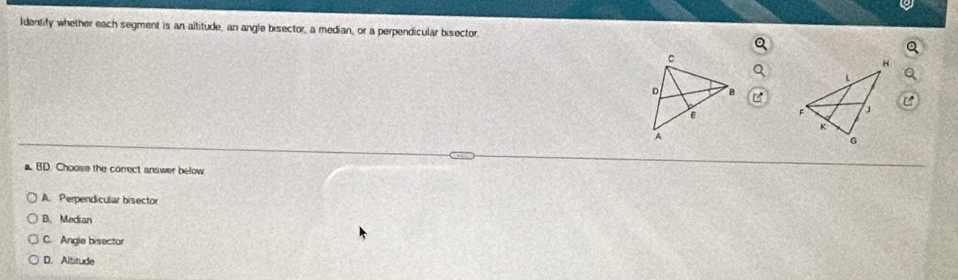 Identify whether each segment is an altitude, an angle bisector, a median, or a perpendicular bisector.

a BD. Choose the correct answer below
A. Perpendicular bisector
B. Median
C. Angle bisector
D. Altitude