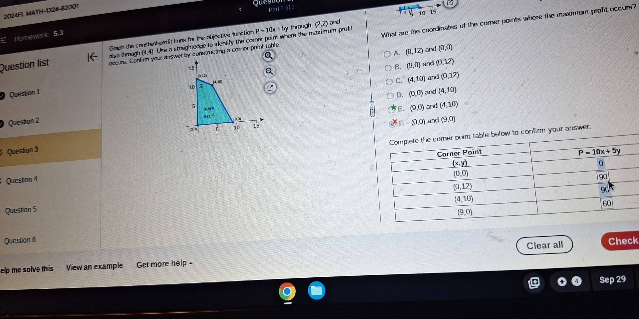 2024FL MATH-1324-82001
Questo
G
Part 3 of 3
Graph the constant-profit lines for the objective function P=10x+5y through (2,2) and 5 10 15
Homework: 5.3
What are the coordinates of the corner points where the maximum profit occurs?
Question list also th ouah(4,4) Use a straightedge to identify the corner point where the maximum profit
A. (0,12) and (0,0)
B. and (0,12)
(9,0)
C. (4,10) and (0,12)
Question 1
D. (0,0) and (4,10)
(9,0) and (4,10)
Question 2and (9,0)
F. (0,0)
answer.
Question 3
Question 4
Question 5
Question 6 Check
Clear all
elp me solve this View an example Get more help -
Sep 29