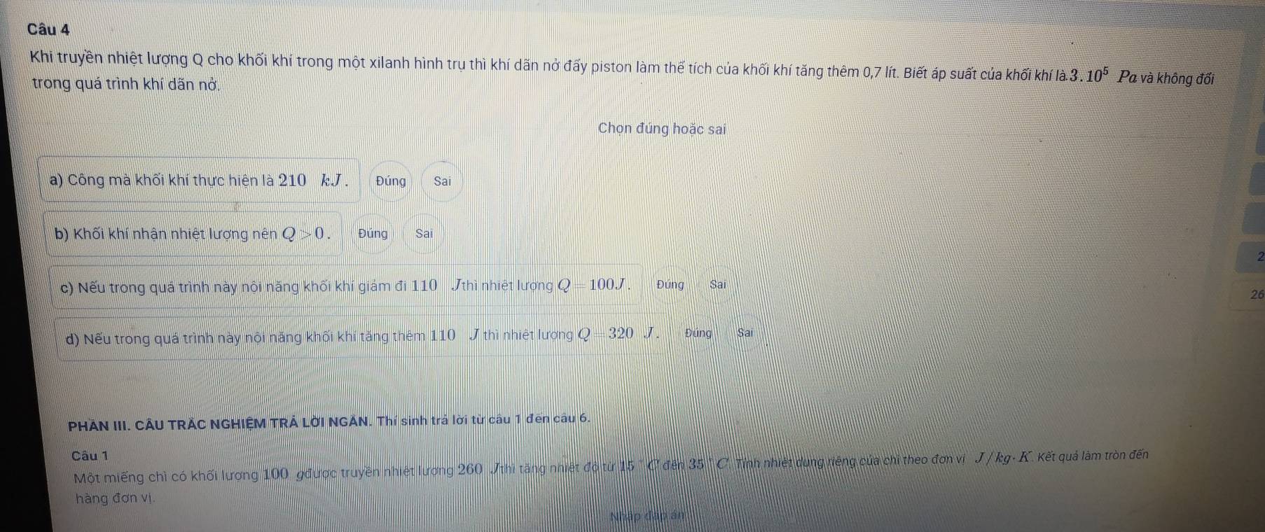 Khi truyền nhiệt lượng Q cho khối khí trong một xilanh hình trụ thì khí dãn nở đấy piston làm thể tích của khối khí tăng thêm 0,7 lít. Biết áp suất của khối khí a. 3.10^5 Pa và không đối
trong quá trình khí dãn nở.
Chọn đúng hoặc sai
a) Công mà khối khí thực hiện là 210 kJ. Đúng Sa
b) Khối khí nhận nhiệt lượng nên Q>0. Đúng
c) Nếu trong quá trình này nội năng khối khí giám đi 110 Jthì nhiệt lượng Q=100J Đúng Sai
26
d) Nếu trong quá trình này nội năng khối khí tăng thêm 110 J thì nhiệt lượng Q=320J. Đúng Sai
PHÃN III. CÂU TRẢC NGHIỆM TRẢ LỜI NGẢN. Thí sinh trả lời từ câu 1 đến câu 6.
Câu 1
Một miếng chì có khối lương 100 gđược truyền nhiệt lương 260 Jthì tăng nhiệt đỏ từ 15 " C đên 35.5° C. Tính nhiệt dụng riêng của chi theo đơn vị J / kg- K. Kết quả làm tròn đến
hàng đơn vị
Nhập đặp án
