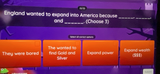 22/72
England wanted to expand into America because_
and_ . (Choose 3)
_
Select all correct options
The wanted to
They were bored find Gold and Expand power Expand wealth ($$$)
Silver
Submii