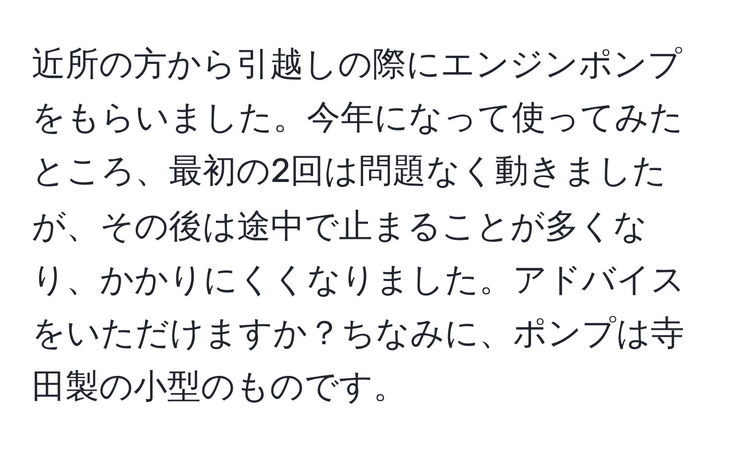 近所の方から引越しの際にエンジンポンプをもらいました。今年になって使ってみたところ、最初の2回は問題なく動きましたが、その後は途中で止まることが多くなり、かかりにくくなりました。アドバイスをいただけますか？ちなみに、ポンプは寺田製の小型のものです。