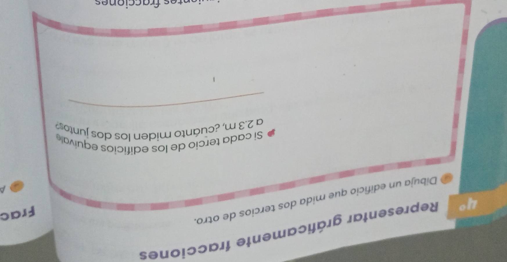4° Representar gráficamente fracciones 
Frac 
Dibuja un edifício que mida dos tercios de otro. 
a 
Si cada tercio de los edificios equivale 
a 2.3 m, ¿cuánto miden los dos juntos? 
_ 
es fracciones