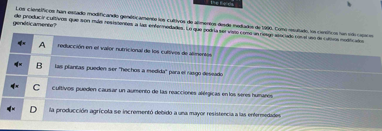 the fields
Los científicos han estado modificando genéticamente los cultivos de alimentos desde mediados de 1990. Como resultado, los científicos han sido capaces
genéticamente?
de producir cultivos que son más resistentes a las enfermedades. Lo que podría ser visto como un riesgo asociado con el uso de cultivos modificados
A reducción en el valor nutricional de los cultivos de alimentos
B las plantas pueden ser ''hechos a medida' para el rasgo deseado
C cultivos pueden causar un aumento de las reacciones alérgicas en los seres humanos
D la producción agrícola se incrementó debido a una mayor resistencia a las enfermedades