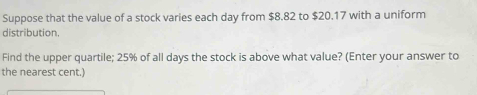 Suppose that the value of a stock varies each day from $8.82 to $20.17 with a uniform 
distribution. 
Find the upper quartile; 25% of all days the stock is above what value? (Enter your answer to 
the nearest cent.)