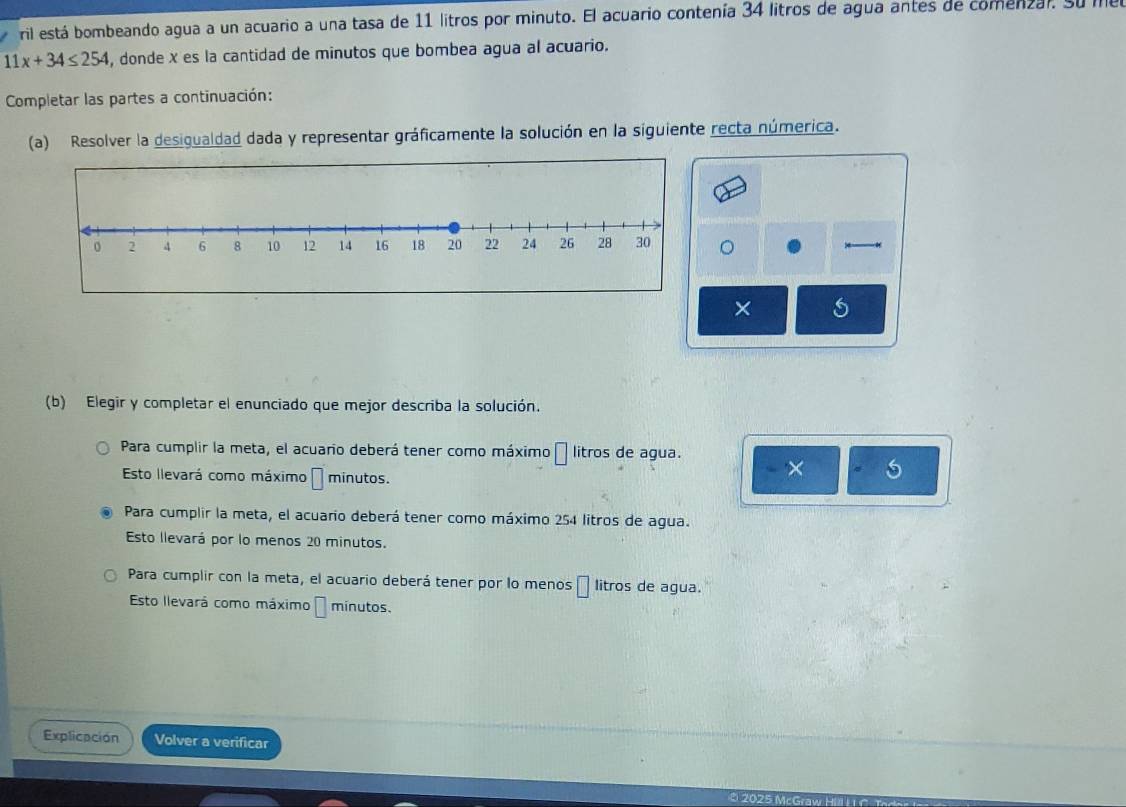 ril está bombeando agua a un acuario a una tasa de 11 litros por minuto. El acuario contenía 34 litros de agua antes de comenzar. Su me
11x+34≤ 254 , donde x es la cantidad de minutos que bombea agua al acuario.
Completar las partes a continuación:
(a) Resolver la desigualdad dada y representar gráficamente la solución en la siguiente recta númerica.
。
×
(b) Elegir y completar el enunciado que mejor describa la solución.
Para cumplir la meta, el acuario deberá tener como máximo □ litros de agua. × 5
Esto llevará como máximo □ minutos.
Para cumplir la meta, el acuario deberá tener como máximo 254 litros de agua.
Esto llevará por lo menos 20 minutos.
Para cumplir con la meta, el acuario deberá tener por lo menos litros de agua.
Esto llevará como máximo É mínutos.
Explicación Volver a verificar