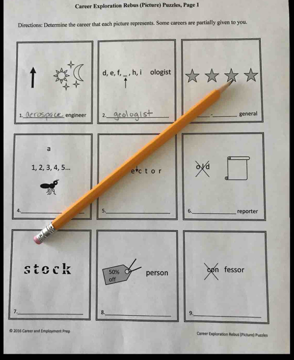 Career Exploration Rebus (Picture) Puzzles, Page 1 
Directions: Determine the career that each picture represents. Some careers are partially given to you. 
、_ general 
a
1, 2, 3, 4, 5... 
e c t o r 
old 
_ 
4. 
6. 
5._ _reporter 
stock con fessor
50% person 
off 
7._ 
8._ 
9._ 
© 2016 Career and Employment Prep Career Exploration Rebus (Picture) Puzzles