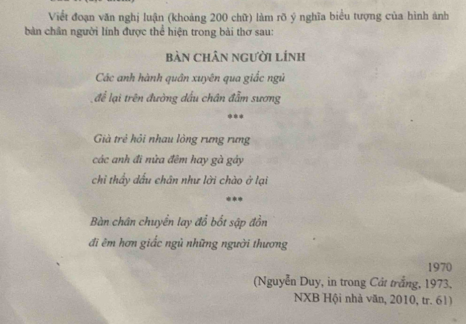 Viềt đoạn văn nghị luận (khoảng 200 chữ) làm rõ ý nghĩa biểu tượng của hình ảnh 
bàn chân người lính được thể hiện trong bài thơ sau: 
Bàn Chân người Lính 
Các anh hành quân xuyên qua giắc ngủ 
để lại trên đường dấu chân đẫm sương 
*** 
Gà trẻ hỏi nhau lòng rưng rưng 
các anh đi nửa đêm hay gà gây 
chỉ thẩy dấu chân như lời chào ở lại 
*** 
Bàn chân chuyển lay đổ bốt sập đồn 
đi êm hơn giấc ngủ những người thương 
1970 
(Nguyễn Duy, in trong Cát trắng, 1973. 
NXB Hội nhà văn, 2010, tr. 61)