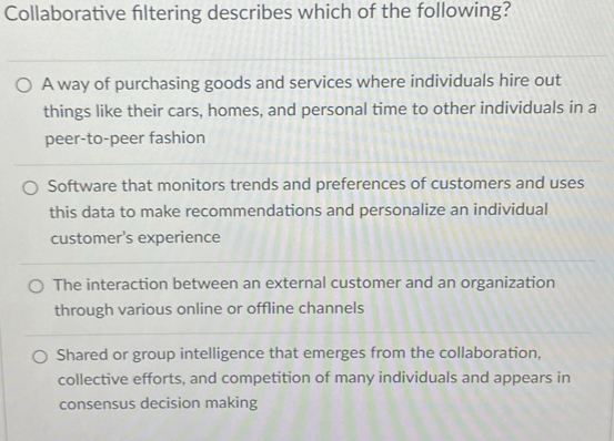 Collaborative filtering describes which of the following?
A way of purchasing goods and services where individuals hire out
things like their cars, homes, and personal time to other individuals in a
peer-to-peer fashion
Software that monitors trends and preferences of customers and uses
this data to make recommendations and personalize an individual
customer’s experience
The interaction between an external customer and an organization
through various online or offline channels
Shared or group intelligence that emerges from the collaboration,
collective efforts, and competition of many individuals and appears in
consensus decision making