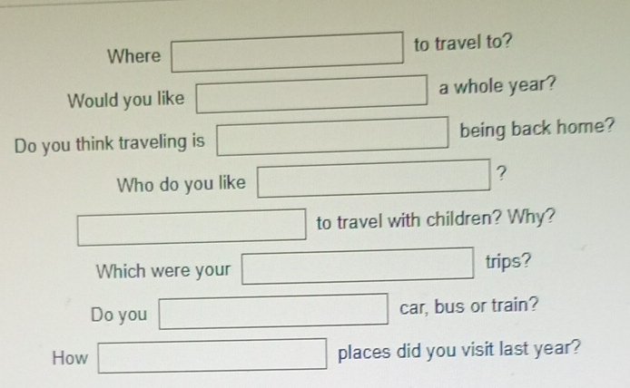 Where □ to travel to? 
Would you like □ a whole year? 
Do you think traveling is □ being back home? 
Who do you like □ ?
□ to travel with children? Why? 
Which were your □ trips? 
Do you □ car , bus or train? 
How □ places did you visit last year?