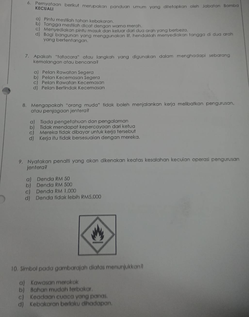 Pernyataan berikut merupakan panduan umum yang ditetapkan oleh Jabatan Bomba
KECUALI
a) Pintu mestilah tahan kebakaran.
b) Tangga mestilah dicat dengan warna merah.
c) Menyediakan pintu masuk dan keluar dari dua arah yang berbeza.
d) Bagi bangunan yang menggunakan lif, hendaklah menyediakan tangga di dua arah
yang bertentangan.
7. Apakah “tatacara” atau langkah yang digunakan dalam menghadapi sebarang
kemalangan atau bencana?
a) Pelan Rawatan Segera
b) Pelan Kecemasan Segera
c) Pelan Rawatan Kecemasan
d) Pelan Bertindak Kecemasan
8. Mengapakah “orang muda” tidak boleh menjalankan kerja melibatkan pengurusan.
atau penjagaan jentera?
a) Tiada pengetahuan dan pengalaman
b) Tidak mendapat kepercayaan dari ketua
c) Mereka tidak dibayar untuk kerja tersebut
d) Kerja itu tidak bersesuaian dengan mereka.
9. Nyatakan penalti yang akan dikenakan keatas kesalahan kecuian operasi pengurusan
jentera?
a) Denda RM 50
b) Denda RM 500
c) Denda RM 1,000
d) Denda tidak lebih RM5,000
10. Simbol pada gambarajah diatas menunjukkan?
a) Kawasan merokok
b) Bahan mudah terbakar.
c) Keadaan cuaca yang panas.
d) Kebakaran berlaku dihadapan.