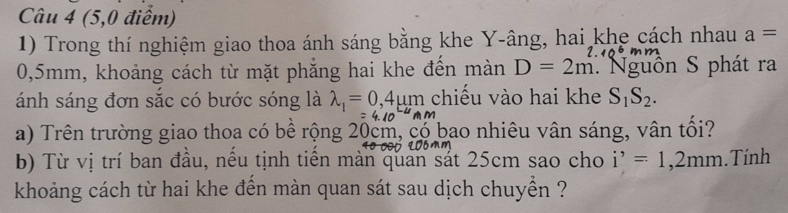 (5,0 điểm) 
1) Trong thí nghiệm giao thoa ánh sáng bằng khe Y-âng, hai khe cách nhau a=
I
0,5mm, khoảng cách từ mặt phẳng hai khe đến màn D=2m Nguồn S phát ra 
ánh sáng đơn sắc có bước sóng là lambda _1=0,4mu m chiếu vào hai khe S_1S_2.
m m
a) Trên trường giao thoa có bề rộng 20cm, có bao nhiêu vân sáng, vân tổi? 
b) Từ vị trí ban đầu, nều tịnh tiền màn quan sát 25cm sao cho i^,=1,2mm. Tính 
khoảng cách từ hai khe đền màn quan sát sau dịch chuyền ?