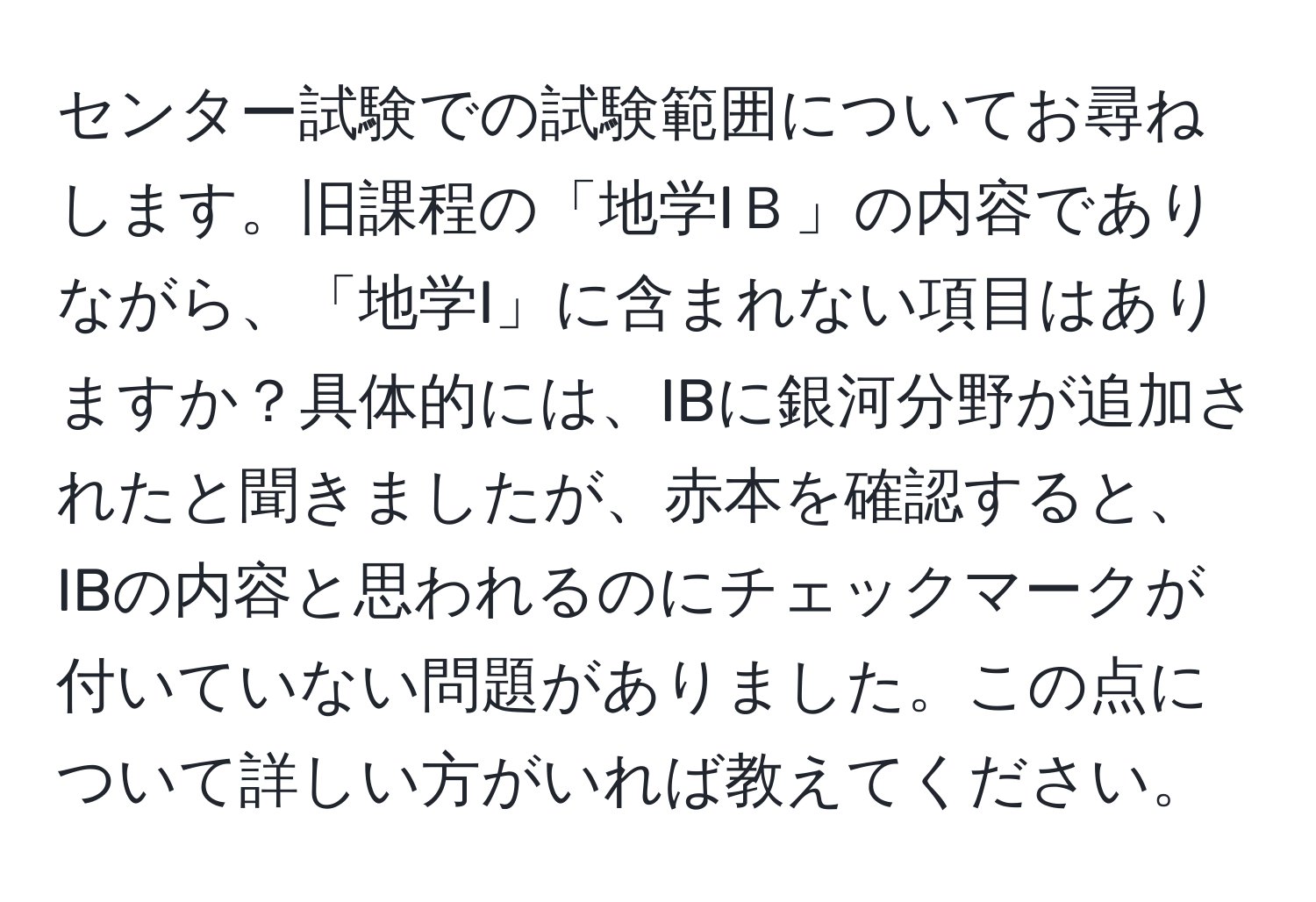 センター試験での試験範囲についてお尋ねします。旧課程の「地学IＢ」の内容でありながら、「地学I」に含まれない項目はありますか？具体的には、IBに銀河分野が追加されたと聞きましたが、赤本を確認すると、IBの内容と思われるのにチェックマークが付いていない問題がありました。この点について詳しい方がいれば教えてください。