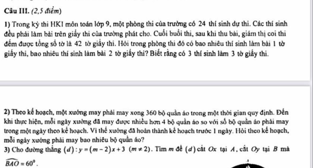 Câu III. (2,5 điểm) 
1) Trong kỳ thi HKI môn toán lớp 9, một phòng thi của trường có 24 thí sinh dự thi. Các thí sinh 
đều phải làm bài trên giấy thi của trường phát cho. Cuối buổi thi, sau khi thu bài, giám thị coi thi 
đểm được tổng số tờ là 42 tờ giấy thi. Hỏi trong phòng thi đó có bao nhiêu thí sinh làm bài 1 tờ 
giấy thi, bao nhiêu thí sinh làm bài 2 tờ giấy thi? Biết rằng có 3 thí sinh làm 3 tờ giấy thi. 
2) Theo kể hoạch, một xưởng may phải may xong 360 bộ quản áo trong một thời gian quy định. Đến 
khi thực hiện, mỗi ngày xường đã may được nhiều hơn 4 bộ quần áo so với số bộ quần áo phải may 
trong một ngày theo kế hoạch. Vi thế xưởng đã hoàn thành kế hoạch trước 1 ngày. Hỏi theo kế hoạch, 
mỗi ngày xưởng phải may bao nhiêu bộ quần áo? 
3) Cho đường thẳng (d) : y=(m-2)x+3(m!= 2). Tìm m đề (d) cắt Ox tại A, cắt Oy tại B mà
widehat BAO=60°. 
.1