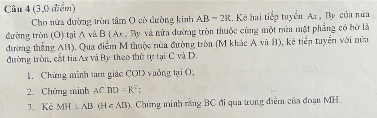 (3,0 điểm) 
Cho nửa đường tròn tâm O có đường kính AB=2R. Kẻ hai tiếp tuyến Ax , By của nửa 
đường tròn (O) tại A và B (Ax , By và nửa đường tròn thuộc cùng một nửa mặt phẳng có bờ là 
đường thẳng AB). Qua điểm M thuộc nửa đường tròn (M khác A và B), kẻ tiếp tuyến với nửa 
đường tròn, cắt tia Ax và By theo thứ tự tại C và D. 
1. Chứng minh tam giác COD vuông tại O; 
2. Chứng minh AC.BD=R^2 : 
3. Kẻ MH⊥ AB(H∈ AB). Chứng minh rằng BC đi qua trung điểm của đoạn MH.