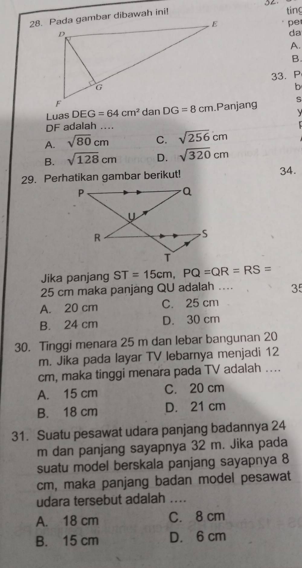 SL.
ting
pe
da
A.
B.
33. P
b
S
Luas DEG=64cm^2.Panjang
y
DF adalah_
A. sqrt(80)cm
C. sqrt(256)cm
B. sqrt(128)cm
D. sqrt(320)cm
29. Perhatikan gambar berikut!
34.
Jika panjang ST=15cm,PQ=QR=RS=
25 cm maka panjang QU adalah .... 35
A. 20 cm C. 25 cm
B. 24 cm D. 30 cm
30. Tinggi menara 25 m dan lebar bangunan 20
m. Jika pada layar TV lebarnya menjadi 12
cm, maka tinggi menara pada TV adalah ....
A. 15 cm C. 20 cm
B. 18 cm
D. 21 cm
31. Suatu pesawat udara panjang badannya 24
m dan panjang sayapnya 32 m. Jika pada
suatu model berskala panjang sayapnya 8
cm, maka panjang badan model pesawat
udara tersebut adalah a_
A. 18 cm C. 8 cm
B. 15 cm D. 6 cm