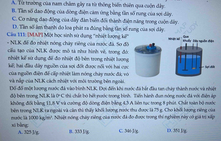 A. Từ trường của nam châm gây ra từ thông biến thiên qua cuộn dây.
B. Tân số dao động của dòng điện cảm ứng bằng tần số rung của sợi dây.
C. Cơ năng dao động của dây đàn biến đổi thành điện năng trong cuộn dây.
D. Tân số âm thanh do loa phát ra đúng bằng tần số rung của sợi dây.
Câu 111: [MAP] Một học sinh sử dụng “nhiệt lượng kế” 
- NLK để đo nhiệt nóng chảy riêng của nước đá. Sơ đồ
cấu tạo của NLK được mô tả như hình vẽ, trong đó:
nhiệt kế sử dụng để đo nhiệt độ bên trong nhiệt lượng
kế; hai đầu dây nguồn của sợi đốt được nối với hai cực
của nguồn điện để cấp nhiệt làm nóng chảy nước đá; vỏ
và nắp của NLK cách nhiệt với môi trường bên ngoài.
Đồ đổ một lượng nước đá vào bình NLK. Đợi đến khi nước đá bắt đầu tan chảy thành nước và nhiệt
độ bên trong NLK là 0°C thì chắt bỏ hết nước trong bình. Tiến hành đun nóng nước đá với điện áp
không đổi bằng 11,8 V và cường độ dòng điện bằng 4,3 A liên tục trong 8 phút. Chắt toàn bộ nước
bên trong NLK ra ngoài và cân thì thấy khối lượng nước thu được là 75 g. Cho khối lượng riêng của
nước là 1000kg/m^3. Nhiệt nóng chảy riêng của nước đá đo được trong thí nghiệm này có giá trị xấp
xi bằng:
A. 325 J/g. B. 333 J/g. C. 346 J/g. D. 351 J/g.