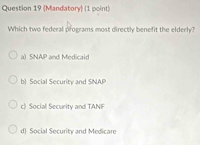 (Mandatory) (1 point)
Which two federal programs most directly benefit the elderly?
a) SNAP and Medicaid
b) Social Security and SNAP
c) Social Security and TANF
d) Social Security and Medicare