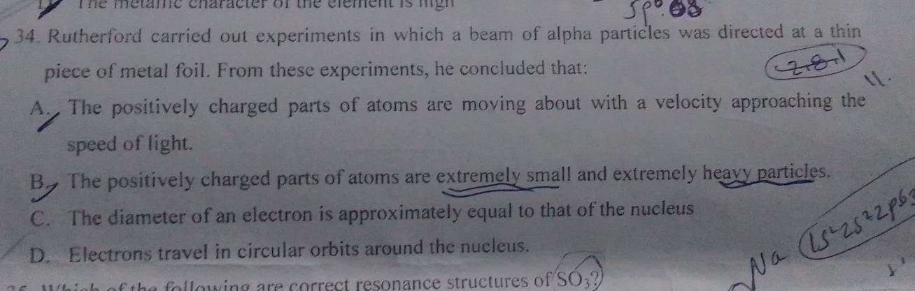 he metamc enaracter of the element is mgh 
34. Rutherford carried out experiments in which a beam of alpha particles was directed at a thin
piece of metal foil. From these experiments, he concluded that:
A. The positively charged parts of atoms are moving about with a velocity approaching the
speed of light.
B. The positively charged parts of atoms are extremely small and extremely heavy particles.
C. The diameter of an electron is approximately equal to that of the nucleus
D. Electrons travel in circular orbits around the nucleus.
wing are correct resonance structures of SO_3?