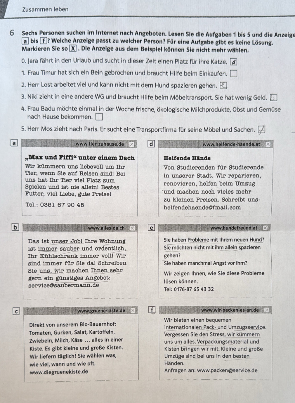 Zusammen leben
6 Sechs Personen suchen im Internet nach Angeboten. Lesen Sie die Aufgaben 1 bis 5 und die Anzeige
a bis €f ? Welche Anzeige passt zu welcher Person? Für eine Aufgabe gibt es keine Lösung.
Markieren Sie so χ . Die Anzeige aus dem Beispiel können Sie nicht mehr wählen.
0. Jara fährt in den Urlaub und sucht in dieser Zeit einen Platz für ihre Katze. a
1. Frau Timur hat sich ein Bein gebrochen und braucht Hilfe beim Einkaufen. □
2. Herr Lost arbeitet viel und kann nicht mit dem Hund spazieren gehen.
3. Niki zieht in eine andere WG und braucht Hilfe beim Möbeltransport. Sie hat wenig Geld.
4. Frau Badu möchte einmal in der Woche frische, ökologische Milchprodukte, Obst und Gemüse
nach Hause bekommen. □
5. Herr Mos zieht nach Paris. Er sucht eine Transportfirma für seine Möbel und Sachen.
a www.tier-zuhause.de d www.helfende-haende.at ×
Max und Fiff i^a unter einem Dach Helfende Hände
Wir kümmern uns liebevoll um Ihr  Von Studierenden für Studierende
Tier, wenn Sie auf Reisen sind! Bei in unserer Stadt. Wir reparieren,
uns hat Ihr Tier viel Platz zum
Spielen und ist nie allein! Bestes
renovieren, helfen beim Umzug
Futter, viel Liebe, gute Preise! und machen noch vieles mehr
zu kleinen Preisen. Schreibt uns:
Tel.: 0351 67 90 45 helfendehaende@fmail.com
b www.alles-da.ch e www.hundefreund.at
Das ist unser Job! Ihre Wohnung Sie haben Probleme mit Ihrem neuen Hund?
ist immer sauber und ordentlich, Sie möchten nicht mit ihm allein spazieren
Ihr Kühlschrank immer voll! Wir gehen?
sind immer für Sie da! Schreiben Sie haben manchmal Angst vor ihm?
Sie uns, wir machen Ihnen sehr
Wir zeigen Ihnen, wie Sie diese Probleme
gern ein günstiges Angebot: lösen können.
service@saubermann.de
Tel: 0176-87 65 43 32
C www.gruene-kiste.de f        www.wir-packen-es-an.de
Wir bieten einen bequemen
Direkt von unserem Bio-Bauernhof: internationalen Pack- und Umzugsservice.
Tomaten, Gurken, Salat, Kartoffeln, Vergessen Sie den Stress, wir kümmern
Zwiebeln, Milch, Käse ... alles in einer uns um alles. Verpackungsmaterial und
Kiste. Es gibt kleine und große Kisten. Kisten bringen wir mit. Kleine und große
Wir liefern täglich! Sie wählen was, Umzüge sind bei uns in den besten
wie viel, wann und wie oft.
Händen.
www.diegruenekiste.de Anfragen an: www.packen@service.de