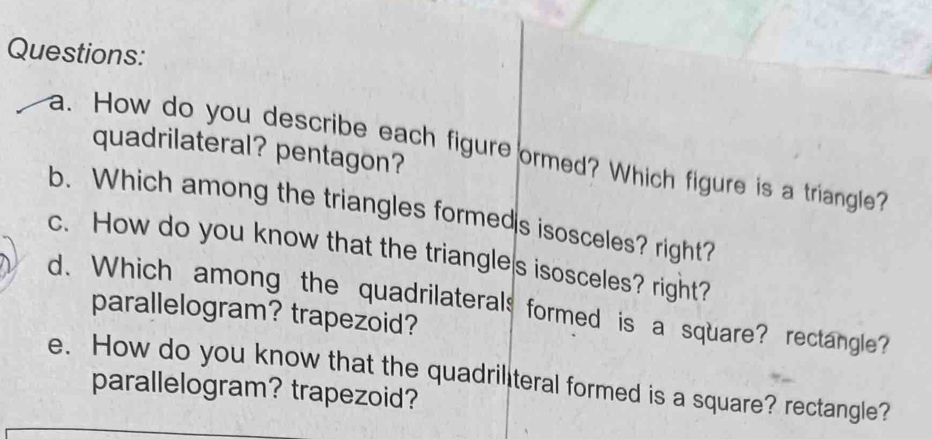 quadrilateral? pentagon? 
a. How do you describe each figure ormed? Which figure is a triangle? 
b. Which among the triangles formeds isosceles? right? 
c. How do you know that the triangle s isosceles? right? 
d. Which among the quadrilaterals formed is a square? rectangle? 
parallelogram? trapezoid? 
e. How do you know that the quadriliteral formed is a square? rectangle? 
parallelogram? trapezoid?