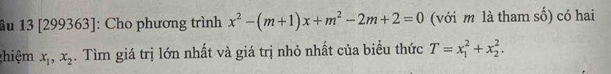 âu 13 [299363]: Cho phương trình x^2-(m+1)x+m^2-2m+2=0 (với m là tham số) có hai
ghiệm x_1, x_2. Tìm giá trị lớn nhất và giá trị nhỏ nhất của biểu thức T=x_1^2+x_2^2.