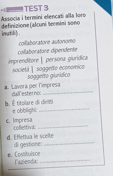 TEST 3 
Associa i termini elencati alla loro 
definizione(alcuni termini sono 
inutili) . 
collaboratore autonomo 
collaboratore dipendente 
imprenditore | persona giuridica 
società | soggetto economico 
soggetto giuridico 
_ 
a. Lavora per l’impresa 
dall’esterno: 
_ 
b. È titolare di diritti 
e obblighi: 
c. Impresa 
collettiva: 
_ 
d. Effettua le scelte 
di gestione: 
_ 
e. Costituisce 
l’azienda: 
_ 
_