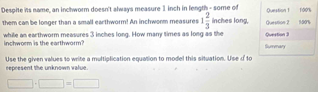 Despite its name, an inchworm doesn't always measure 1 inch in length - some of Question 1 100%
them can be longer than a small earthworm! An inchworm measures 1 2/3  inches long, Question 2 100% 
while an earthworm measures 3 inches long. How many times as long as the Question 3
inchworm is the earthworm? 
Summary 
Use the given values to write a multiplication equation to model this situation. Use d to 
represent the unknown value.
□ · □ =□