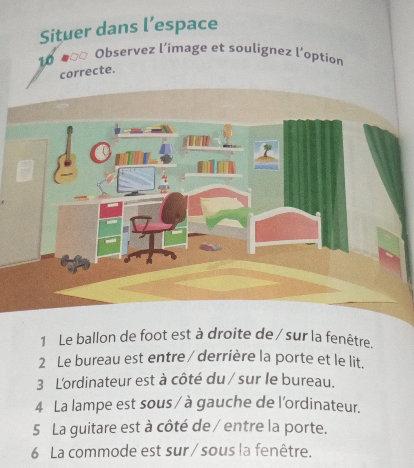 Situer dans l’espace 
10 
Observez l’image et soulignez l’option 
correcte. 
1 Le ballon de foot est à droite de / sur la fenêtre. 
2 Le bureau est entre / derrière la porte et le lit. 
3 L'ordinateur est à côté du / sur le bureau. 
4 La lampe est sous / à gauche de l'ordinateur. 
5 La guitare est à côté de / entre la porte. 
6 La commode est sur /sous la fenêtre.