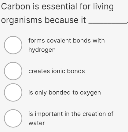 Carbon is essential for living
organisms because it_
forms covalent bonds with
hydrogen
creates ionic bonds
is only bonded to oxygen
is important in the creation of
water