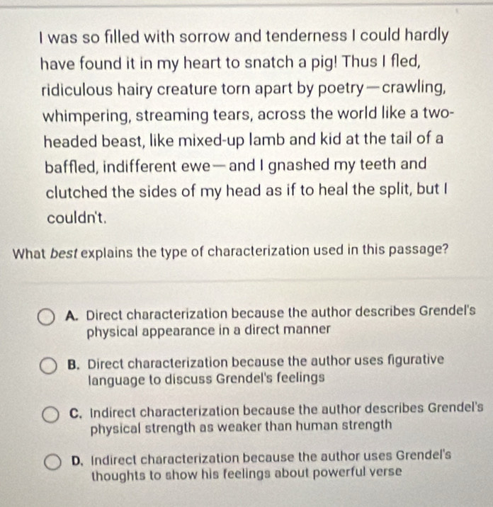 was so filled with sorrow and tenderness I could hardly
have found it in my heart to snatch a pig! Thus I fled,
ridiculous hairy creature torn apart by poetry—crawling,
whimpering, streaming tears, across the world like a two-
headed beast, like mixed-up lamb and kid at the tail of a
baffled, indifferent ewe— and I gnashed my teeth and
clutched the sides of my head as if to heal the split, but I
couldn't.
What best explains the type of characterization used in this passage?
A. Direct characterization because the author describes Grendel's
physical appearance in a direct manner
B. Direct characterization because the author uses figurative
language to discuss Grendel's feelings
C. Indirect characterization because the author describes Grendel's
physical strength as weaker than human strength
D. Indirect characterization because the author uses Grendel's
thoughts to show his feelings about powerful verse
