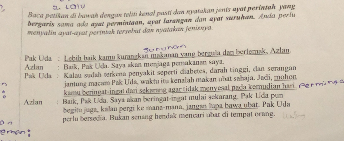 LC 
Baca petikan di bawah dengan teliti kenal pasti dan nyatakan jenis ayat perintah yang 
bergaris sama ada ayat permintaan, ayat larangan dan ayat suruhan. Anda perlu 
menyalin ayat-ayat perintah tersebut dan nyatakan jenisnya. 
Pak Uda : Lebih baik kamu kurangkan makanan yang bergula dan berlemak, Azlan. 
Azlan : Baik, Pak Uda. Saya akan menjaga pemakanan saya. 
Pak Uda : Kalau sudah terkena penyakit seperti diabetes, darah tinggi, dan serangan 
jantung macam Pak Uda, waktu itu kenalah makan ubat sahaja. Jadi, mohon 

kamu beringat-ingat dari sekarang agar tidak menyesal pada kemudian hari. 
Azlan : Baik, Pak Uda. Saya akan beringat-ingat mulai sekarang. Pak Uda pun 
begitu juga, kalau pergi ke mana-mana. jangan lupa bawa ubat. Pak Uda 
perlu bersedia. Bukan senang hendak mencari ubat di tempat orang. 
e man ;