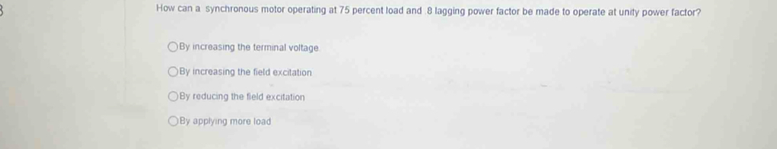 How can a synchronous motor operating at 75 percent load and . 8 lagging power factor be made to operate at unity power factor?
By increasing the terminal voltage
By increasing the field excitation
By reducing the field excitation
)By applying more load