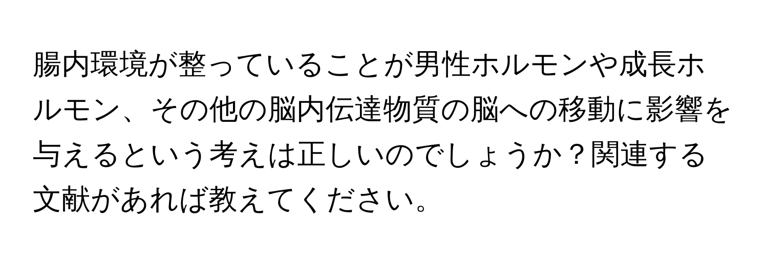 腸内環境が整っていることが男性ホルモンや成長ホルモン、その他の脳内伝達物質の脳への移動に影響を与えるという考えは正しいのでしょうか？関連する文献があれば教えてください。