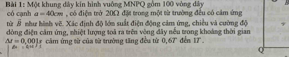 Một khung dây kín hình vuông MNPQ gồm 100 vòng dây 
có cạnh a=40cm , có điện trở 20Ω đặt trong một từ trường đều có cảm ứng 
tù vector B như hình vẽ. Xác định độ lớn suất điện động cảm ứng, chiều và cường độ 
đòng điện cảm ứng, nhiệt lượng toả ra trên vòng dây nếu trong khoảng thời gian
△ t=0,001s cảm ứng từ của từ trường tăng đều từ 0,6T đến 17.