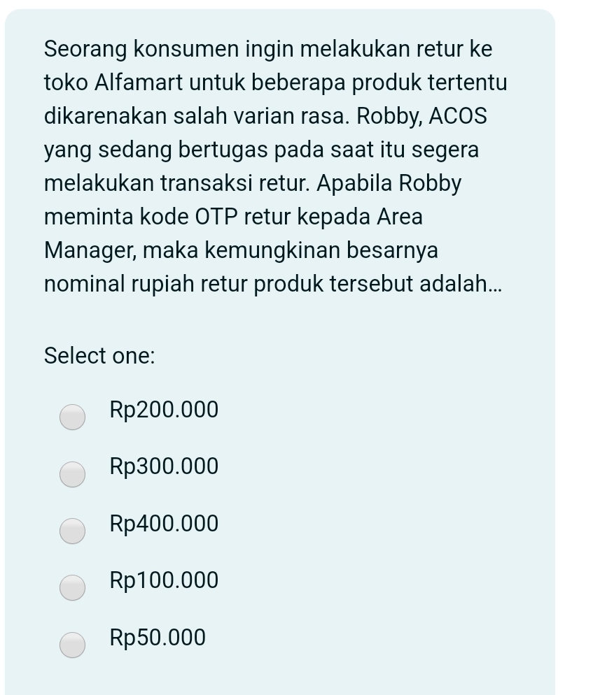 Seorang konsumen ingin melakukan retur ke
toko Alfamart untuk beberapa produk tertentu
dikarenakan salah varian rasa. Robby, ACOS
yang sedang bertugas pada saat itu segera
melakukan transaksi retur. Apabila Robby
meminta kode OTP retur kepada Area
Manager, maka kemungkinan besarnya
nominal rupiah retur produk tersebut adalah...
Select one:
Rp200.000
Rp300.000
Rp400.000
Rp100.000
Rp50.000