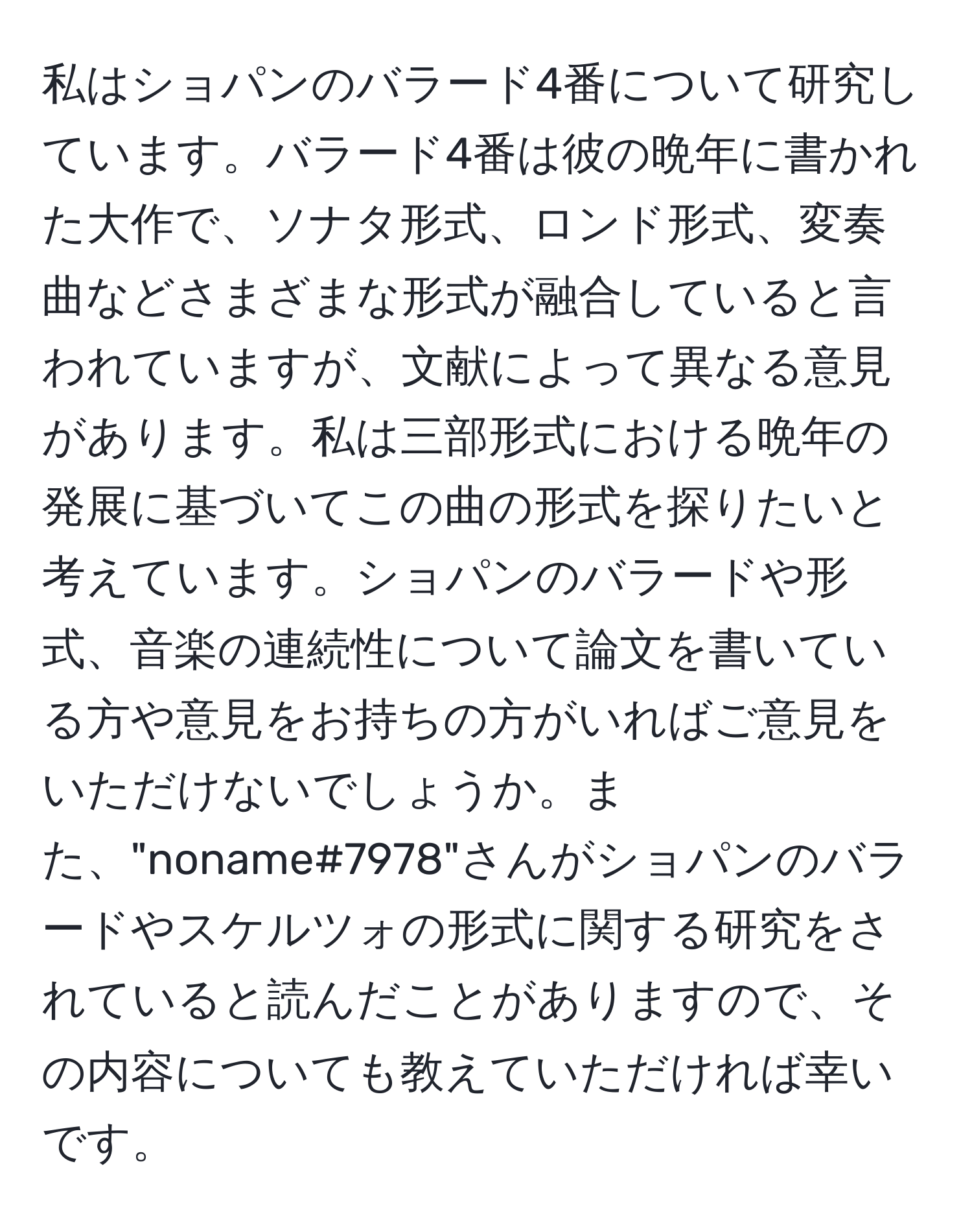 私はショパンのバラード4番について研究しています。バラード4番は彼の晩年に書かれた大作で、ソナタ形式、ロンド形式、変奏曲などさまざまな形式が融合していると言われていますが、文献によって異なる意見があります。私は三部形式における晩年の発展に基づいてこの曲の形式を探りたいと考えています。ショパンのバラードや形式、音楽の連続性について論文を書いている方や意見をお持ちの方がいればご意見をいただけないでしょうか。また、"noname#7978"さんがショパンのバラードやスケルツォの形式に関する研究をされていると読んだことがありますので、その内容についても教えていただければ幸いです。