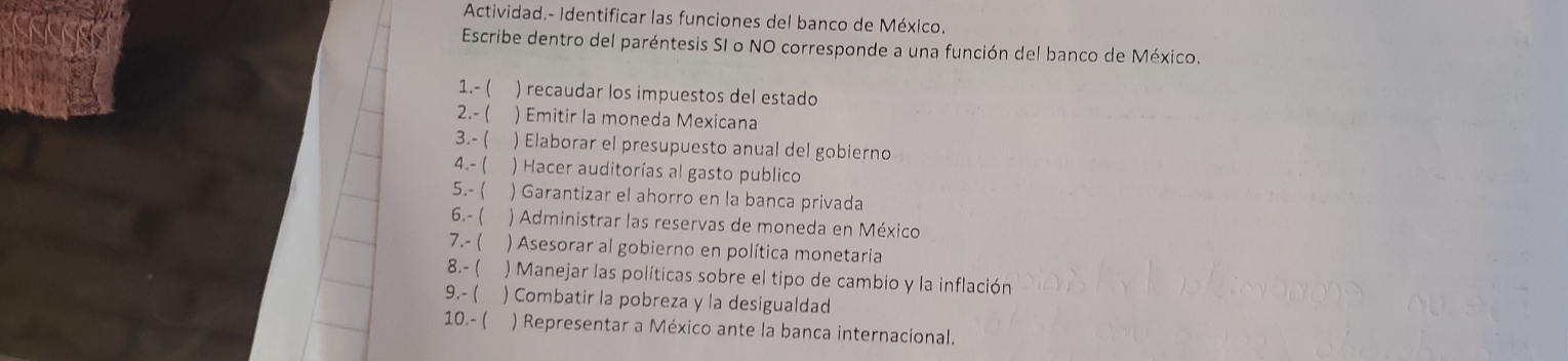 Actividad.- Identificar las funciones del banco de México. 
Escribe dentro del paréntesis SI o NO corresponde a una función del banco de México. 
1.- ( ) recaudar los impuestos del estado 
2.- ( ) Emitir la moneda Mexicana 
3.-( ) Elaborar el presupuesto anual del gobierno 
4.- ( ) Hacer auditorías al gasto publico 
5.- ( ) Garantizar el ahorro en la banca privada 
6.- ( ) Administrar las reservas de moneda en México 
7.- ( ) Asesorar al gobierno en política monetaria 
8.-( ) Manejar las políticas sobre el tipo de cambio y la inflación 
9.- ( ) Combatir la pobreza y la desigualdad 
10.- ( ) Representar a México ante la banca internacional.