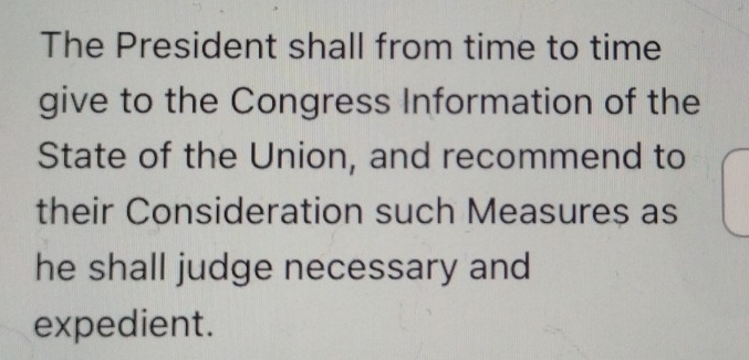 The President shall from time to time 
give to the Congress Information of the 
State of the Union, and recommend to 
their Consideration such Measures as 
he shall judge necessary and 
expedient.