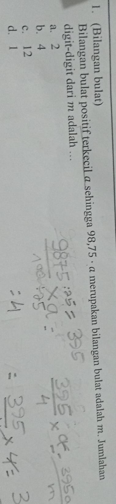 (Bilangan bulat)
Bilangan bulat positif terkecil α sehingga 98,75 · α merupakan bilangan bulat adalah m. Jumlahan
digit-digit dari m adalah ...
a. 2
b. 4
c. 12
d. 1