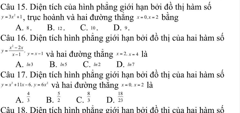 Diện tích của hình phẳng giới hạn bởi đồ thị hàm số
y=3x^2+1 , trục hoành và hai đường thắng x=0, x=2 bằng
A. 8. B. 12. C. 10. D. 9.
Câu 16. Diện tích hình phẳng giới hạn bởi đồ thị của hai hàm số
y= (x^2-2x)/x-1 , y=x-1 và hai đường thắng x=2, x=4 là
A. ln3 B. ln 5 C. ln2 D. ln 7
Câu 17. Diện tích hình phẳng giới hạn bởi đồ thị của hai hàm số
y=x^3+11x-6, y=6x^2 và hai đường thăng x=0, x=2 là
A.  4/3   5/2  C.  8/3  D.  18/23 
B.
Câu 18. Diên tích hình phắng giới han bởi đồ thi của hai hàm số