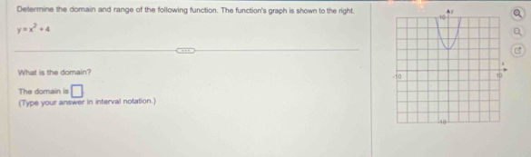 Determine the domain and range of the following function. The function's graph is shown to the right. 
Q
y=x^2+4
Q 
B 
What is the domain? 
The domain is □ 
(Type your answer in interval notation.)