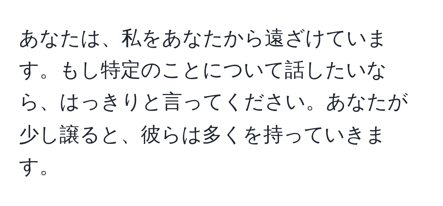 あなたは、私をあなたから遠ざけています。もし特定のことについて話したいなら、はっきりと言ってください。あなたが少し譲ると、彼らは多くを持っていきます。