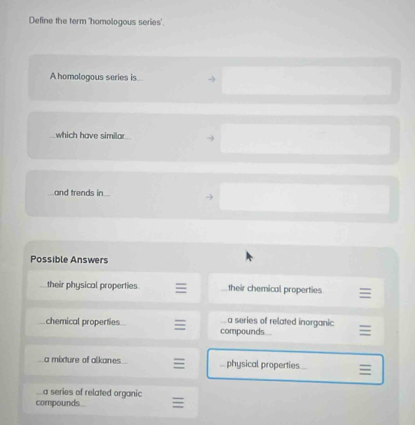 Define the term 'homologous series'.
A homologous series is...
which have similar
and trends in..
Possible Answers
their physical properties their chemical properties
chemical properties
a series of related inorganic
compounds
a mixture of alkanes physical properties
a series of related organic
compounds