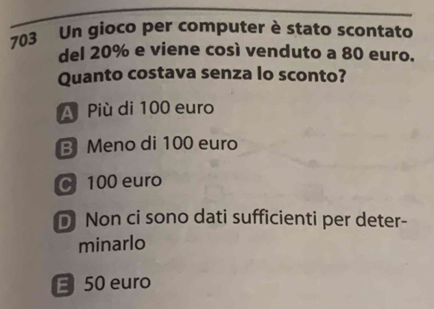 703 Un gioco per computer è stato scontato
del 20% e viene così venduto a 80 euro.
Quanto costava senza lo sconto?
A Più di 100 euro
B Meno di 100 euro
100 euro
D Non ci sono dati sufficienti per deter-
minarlo
E 50 euro