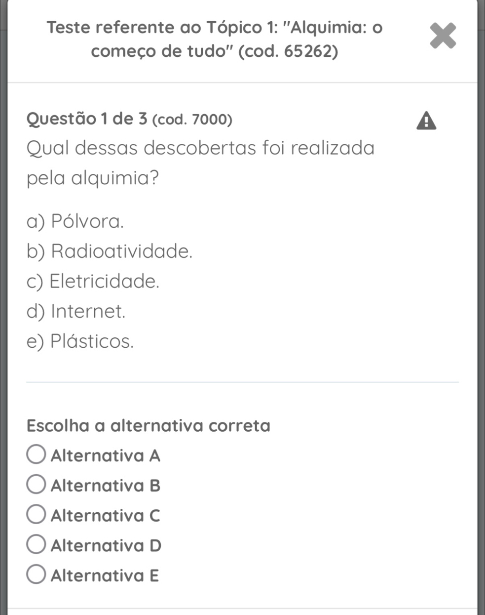 Teste referente ao Tópico 1: ''Alquimia: o
começo de tudo'' (cod. 65262)
Questão 1 de 3 (cod. 7000)
Qual dessas descobertas foi realizada
pela alquimia?
a) Pólvora.
b) Radioatividade.
c) Eletricidade.
d) Internet.
e) Plásticos.
Escolha a alternativa correta
Alternativa A
Alternativa B
Alternativa C
Alternativa D
Alternativa E