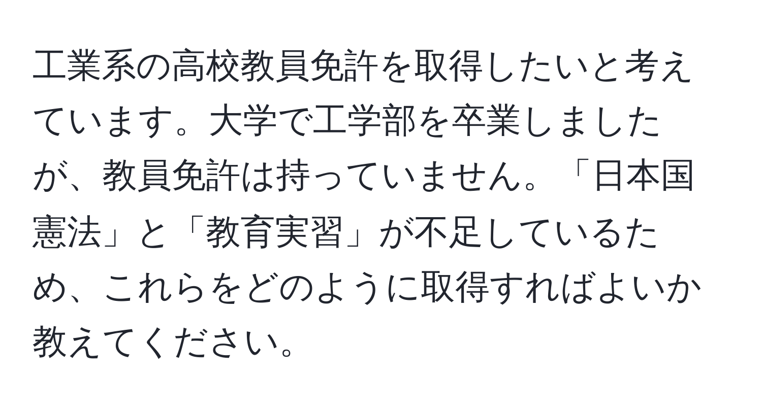 工業系の高校教員免許を取得したいと考えています。大学で工学部を卒業しましたが、教員免許は持っていません。「日本国憲法」と「教育実習」が不足しているため、これらをどのように取得すればよいか教えてください。