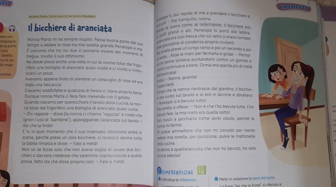 ESPERIENZE
Arnalisa Strada. Quella serpe di mù sorella Mondadori  vlope fu più rapida di me a prendere il bicchiere e
sscurò - Stai tranquilla, nonna
Il bicchiere di aranciata edo la scena come al rallentatore. Il bicchiere era
alta con
quelli grandi e alti. Penelope lo portò alle Jabbra
ompagne Nonna Marta mi ha sempre stupito. Passa buona parte del suo  vanciata era così fresca che sul vetro si erano formate
e la parte tempo a sedare le risse tra mia sorella grande Penelope e me
ee goccioline di condensa proprio invitanti.
Auna É convinta che tra noi due ci possano essere dei momenti di a sorella prese un lungo sorso e poi un secondo e poi
sorella tregua. Invidio il suo ottimismo.  terzo... Alzai le mani per fermarla e gridai: ~ Penny!
na le pa- Ne diede prova anche una volta in cui la nonna tolse dal frigo-  mi tenne lontana puntandomi contro un gomito e
ila mag- rifero una bottiglia di aranciata quasi vuota e ci invitò a rinfre- tanto continuava a bere. Ormai era sparita più di metã
nonna scarci un poco.
dell aranciata!
Avevamo appena finito di piantare un cespuglio di rose ed era Srillai: - Nonna, guarda!
stata una faticaccia.
Teppo tardi
Eravamo soddisfatte e qualcosa di fresco ci stava proprio bene Tampo che la nonna rientrasse dal giardino, il bicchie-
Dunque nonna Marta ci fece fare merenda con il gelato. ra vuoto sul tavolo e io ero in lacrime e sbraitavo:
Quando stavamo per sparecchiare il tavolo della cucina, la non- - Penelope si è bevuta tutto!
na tolse dal frigorifero una bottiglia di aranciata quasi vuota.  wa sorella si offese: — Non è che l'ho bevuta tutta. L'ho
- Ehi raqazze - disse (la nonna ci chiama "ragazze" e credo che  ovuto fare: la mia metà era quella sotto!
ignori l'uso di "bambine"), appoggiando l'aranciata sul tavolo - Non riuscii a picchiarla come avrei voluto, perché la
dai che la finite! nonna mi fermò.
E fu in quel momento che il suo insensato ottimismo entrò in  Mi spiace ammettere che non mi consolò per niente
scena, perché prese un solo bicchiere, ci rovesciò dentro tutta edere mia sorella, per punizione, pulire le mattonelle
la bíbita rimasta e disse: - Fate a metà! della cucina.
Non so se fosse solo che non aveva voglia di lavare due bic- S penso a quell'aranciata che non ho bevuto, ho sete
chieri o davvero credesse che saremmo sopravvissute a quella ancora adesso!
prova, fatto sta che disse proprio così: - Fate a metà!
C OMPRENSIONE
● Individua le inferenze. Metti in relazione le parti del testo.
La frase "dai che la finite!" si riferisce a: