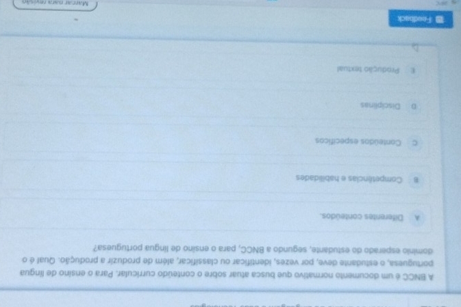 A BNCC é um documento normativo que busca atuar sobre o conteúdo curricular. Para o ensino de língua
portuguesa, o estudante deve, por vezes, identificar ou classificar, além de produzir a produção. Qual é o
dominio esperado do estudante, segundo a BNCC, para o ensino de língua portuguesa?
A Diferentes conteúdos.
B Competências e habilidades
c Conteúdos específicos
D Disciplinas
E Produção textual
Feedback
Marcar nara revisão